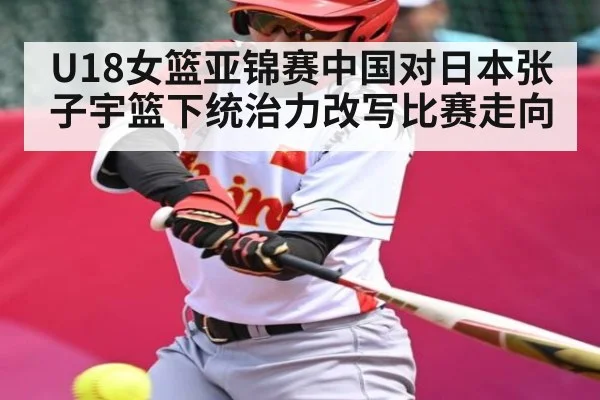 U18女篮亚锦赛中国对日本张子宇篮下统治力改写比赛走向