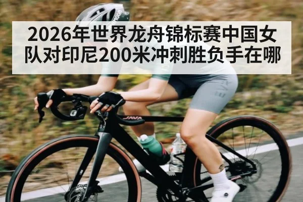 2026年世界龙舟锦标赛中国女队对印尼200米冲刺胜负手在哪