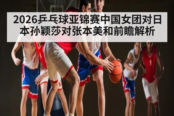 2026乒乓球亚锦赛中国女团对日本孙颖莎对张本美和前瞻解析